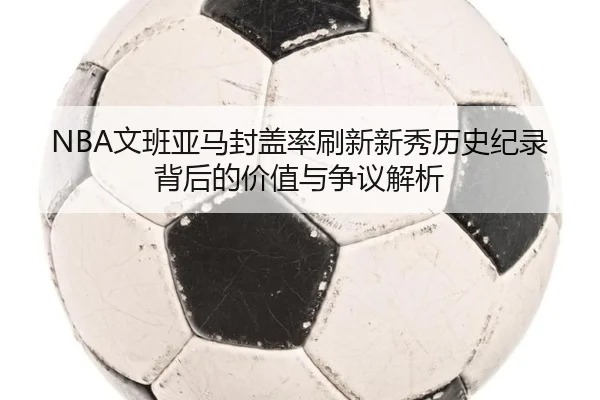 NBA文班亚马封盖率刷新新秀历史纪录背后的价值与争议解析