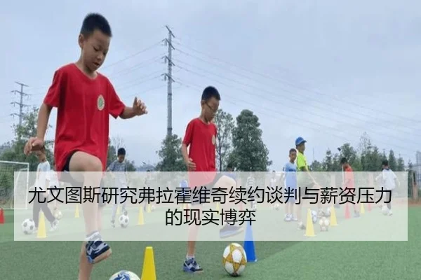 尤文图斯研究弗拉霍维奇续约谈判与薪资压力的现实博弈