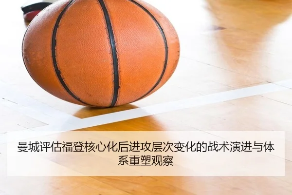 曼城评估福登核心化后进攻层次变化的战术演进与体系重塑观察